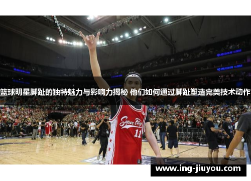 篮球明星脚趾的独特魅力与影响力揭秘 他们如何通过脚趾塑造完美技术动作