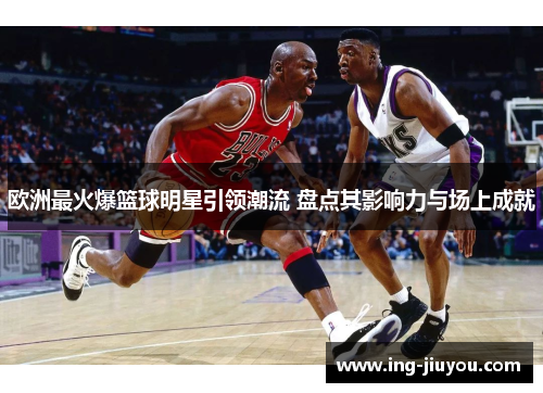 欧洲最火爆篮球明星引领潮流 盘点其影响力与场上成就